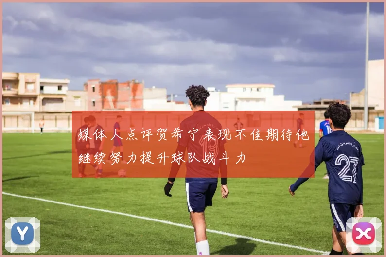媒体人点评贺希宁表现不佳期待他继续努力提升球队战斗力