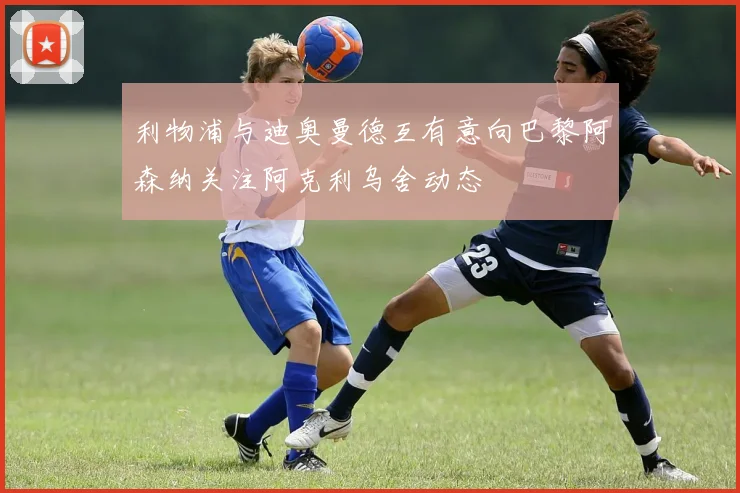 利物浦与迪奥曼德互有意向巴黎阿森纳关注阿克利乌舍动态