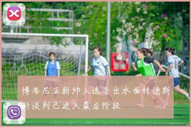 博洛尼亚新帅人选浮出水面特德斯科谈判已进入最后阶段
