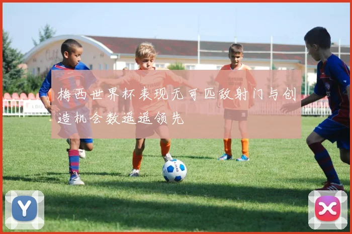 梅西世界杯表现无可匹敌射门与创造机会数遥遥领先