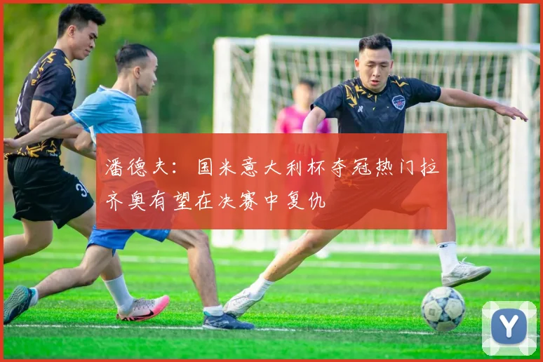 潘德夫：国米意大利杯夺冠热门拉齐奥有望在决赛中复仇