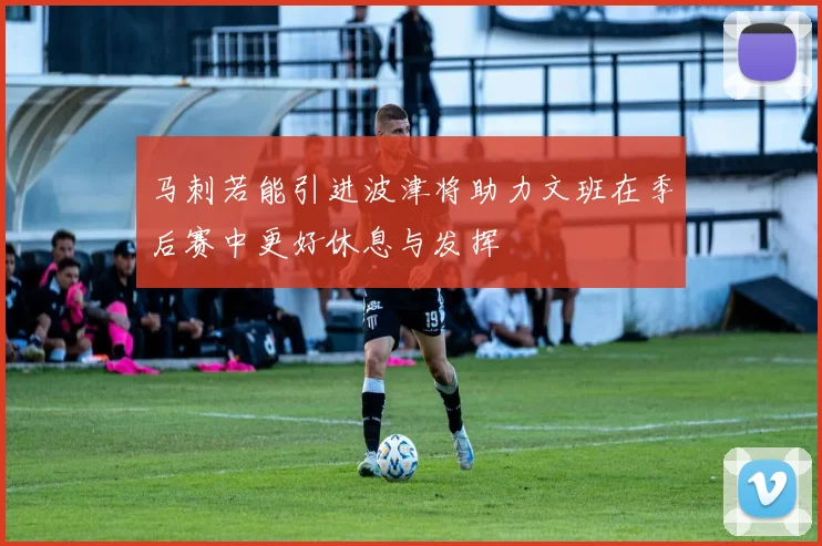 马刺若能引进波津将助力文班在季后赛中更好休息与发挥