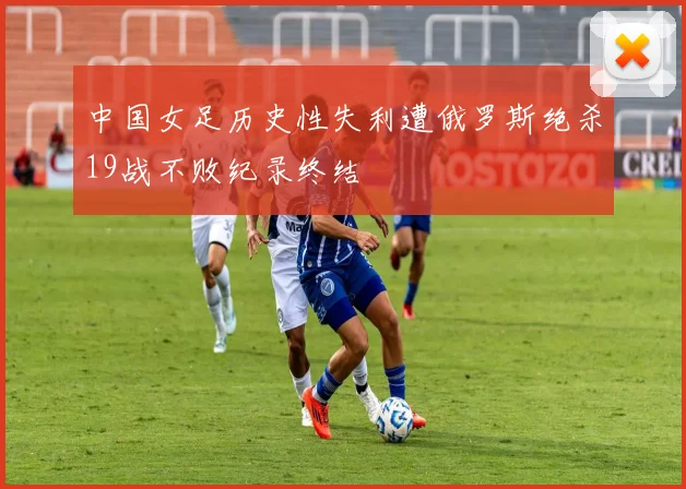 中国女足历史性失利遭俄罗斯绝杀19战不败纪录终结