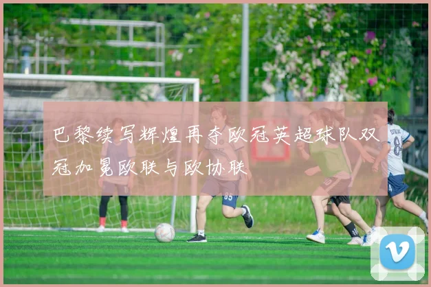 巴黎续写辉煌再夺欧冠英超球队双冠加冕欧联与欧协联