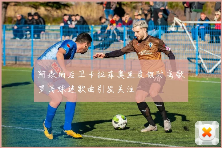 阿森纳后卫卡拉菲奥里度假时高歌罗马球迷歌曲引发关注