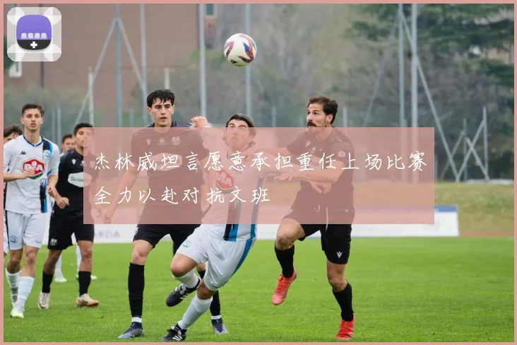杰林威坦言愿意承担重任上场比赛全力以赴对抗文班