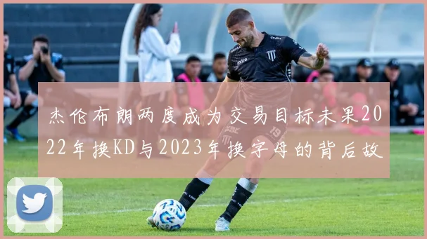 杰伦布朗两度成为交易目标未果2022年换KD与2023年换字母的背后故事
