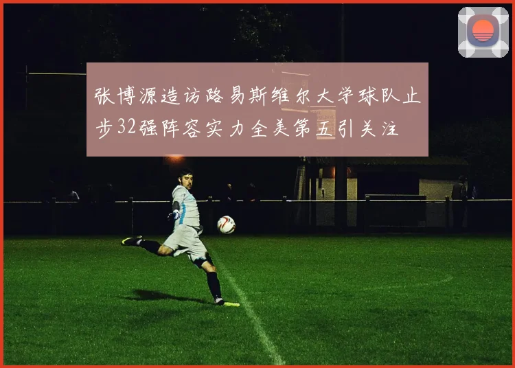张博源造访路易斯维尔大学球队止步32强阵容实力全美第五引关注