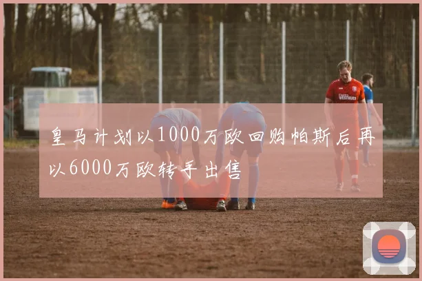 皇马计划以1000万欧回购帕斯后再以6000万欧转手出售