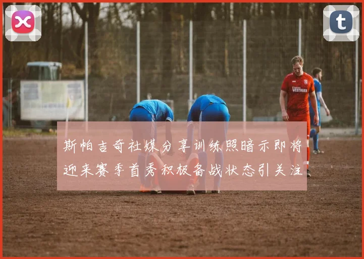 斯帕吉奇社媒分享训练照暗示即将迎来赛季首秀积极备战状态引关注