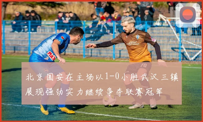 北京国安在主场以1-0小胜武汉三镇展现强劲实力继续争夺联赛冠军