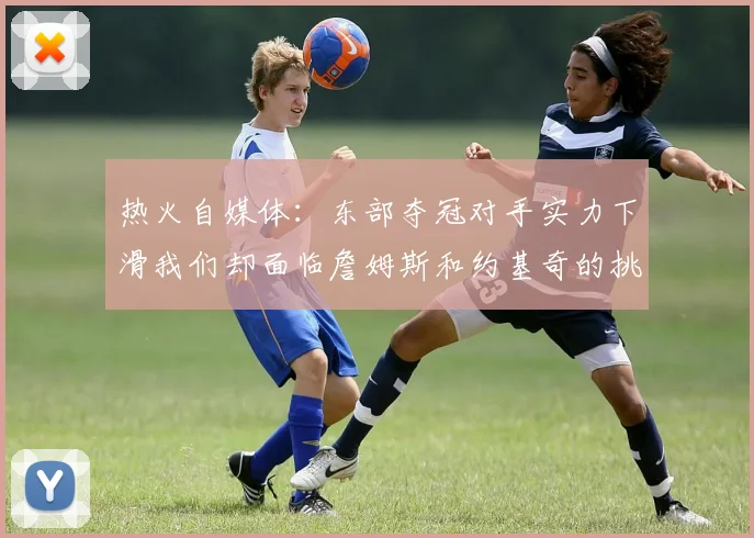 热火自媒体：东部夺冠对手实力下滑我们却面临詹姆斯和约基奇的挑战