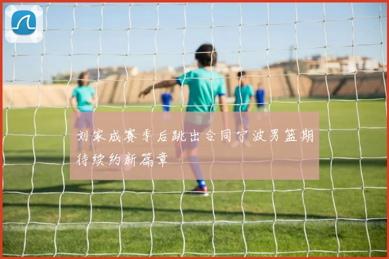 刘家成赛季后跳出合同宁波男篮期待续约新篇章