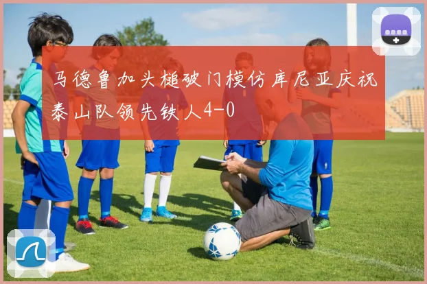 马德鲁加头槌破门模仿库尼亚庆祝泰山队领先铁人4-0